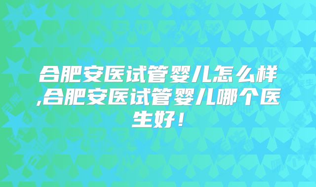 合肥安医试管婴儿怎么样,合肥安医试管婴儿哪个医生好！