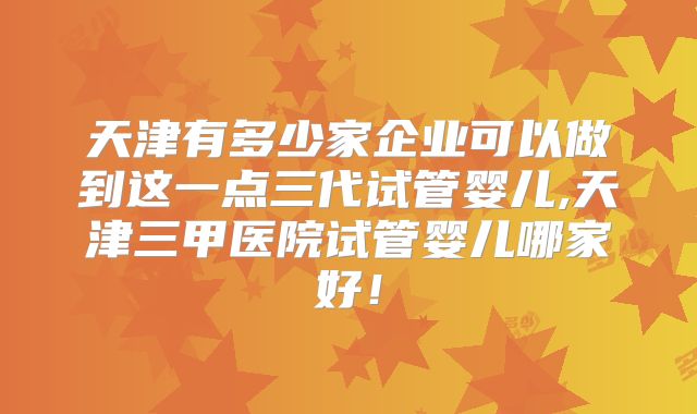 天津有多少家企业可以做到这一点三代试管婴儿,天津三甲医院试管婴儿哪家好！