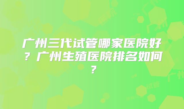 广州三代试管哪家医院好?广州生殖医院排名如何?