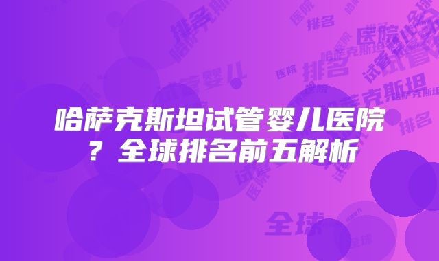 哈萨克斯坦试管婴儿医院？全球排名前五解析
