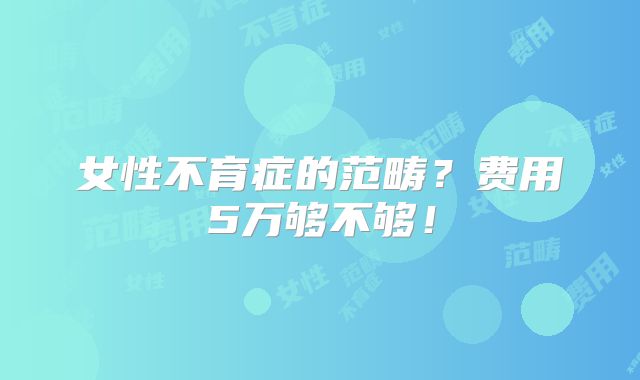 女性不育症的范畴?费用5万够不够!