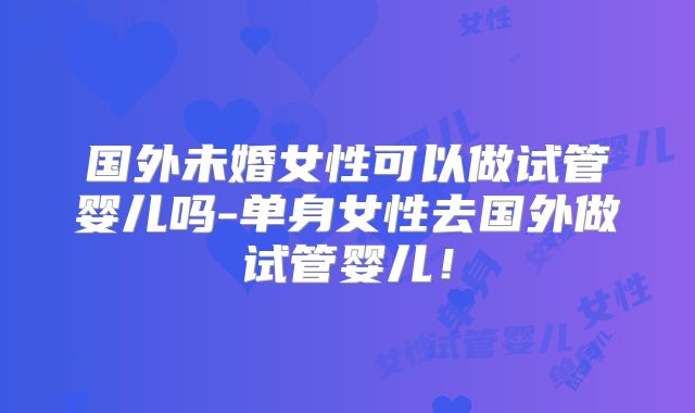 国外未婚女性可以做试管婴儿吗-单身女性去国外做试管婴儿！