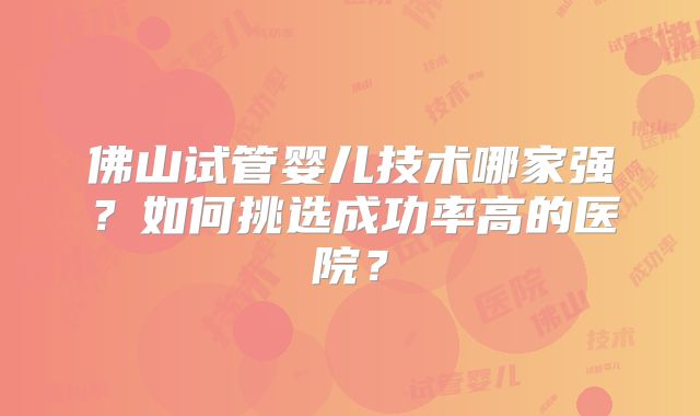 佛山试管婴儿技术哪家强？如何挑选成功率高的医院？