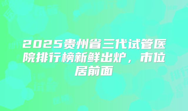 2025贵州省三代试管医院排行榜新鲜出炉，市位居前面