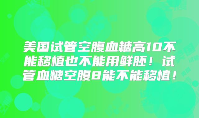 美国试管空腹血糖高10不能移植也不能用鲜胚！试管血糖空腹8能不能移植！