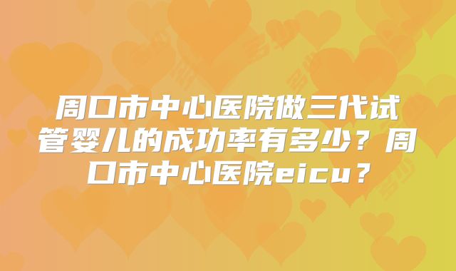 周口市中心医院做三代试管婴儿的成功率有多少？周口市中心医院eicu？
