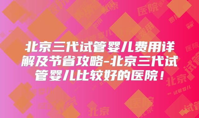 北京三代试管婴儿费用详解及节省攻略-北京三代试管婴儿比较好的医院！