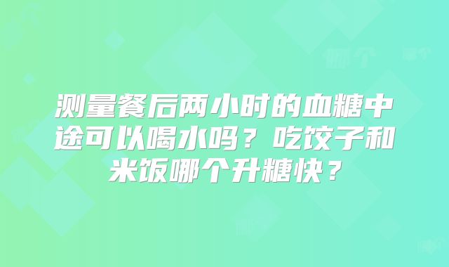 测量餐后两小时的血糖中途可以喝水吗？吃饺子和米饭哪个升糖快？
