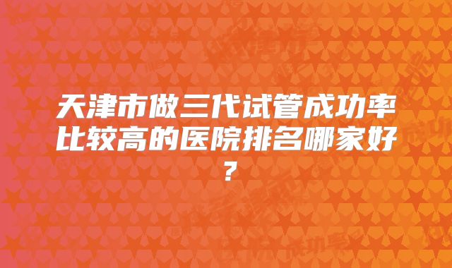 天津市做三代试管成功率比较高的医院排名哪家好?