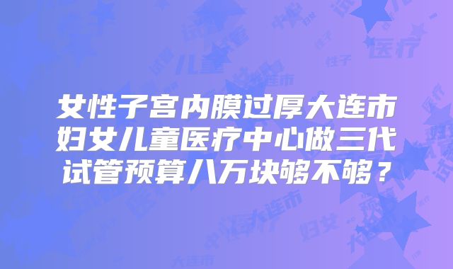 女性子宫内膜过厚大连市妇女儿童医疗中心做三代试管预算八万块够不够?