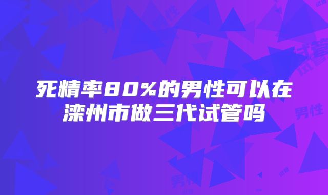 死精率80%的男性可以在滦州市做三代试管吗