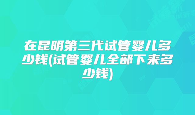 在昆明第三代试管婴儿多少钱(试管婴儿全部下来多少钱)