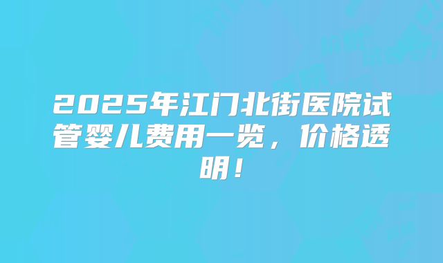 2025年江门北街医院试管婴儿费用一览，价格透明！