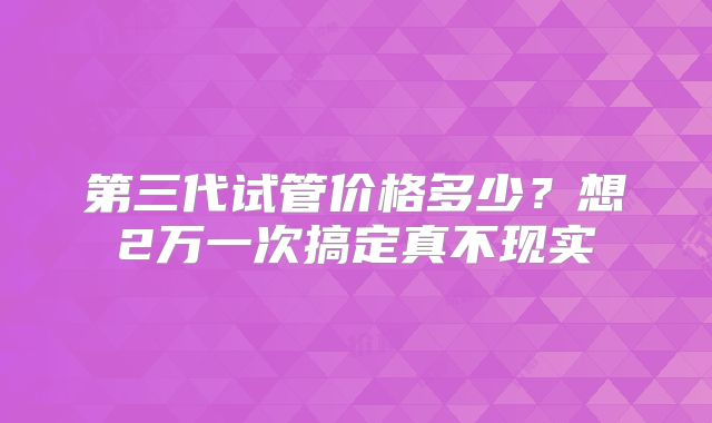 第三代试管价格多少?想2万一次搞定真不现实