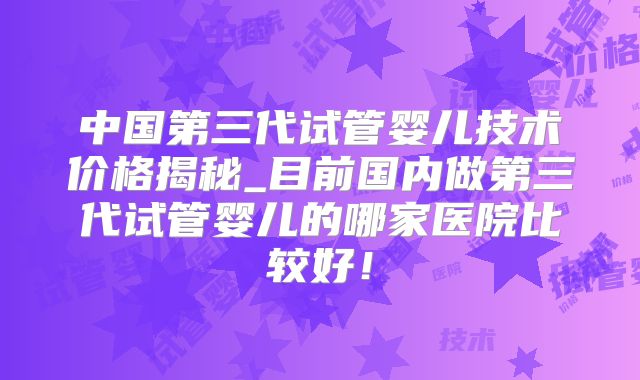 中国第三代试管婴儿技术价格揭秘_目前国内做第三代试管婴儿的哪家医院比较好！