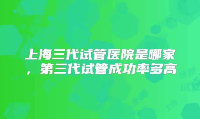 上海三代试管医院是哪家，第三代试管成功率多高