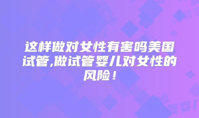 这样做对女性有害吗美国试管,做试管婴儿对女性的风险！