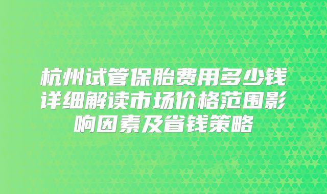 杭州试管保胎费用多少钱详细解读市场价格范围影响因素及省钱策略