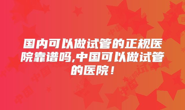 国内可以做试管的正规医院靠谱吗,中国可以做试管的医院!
