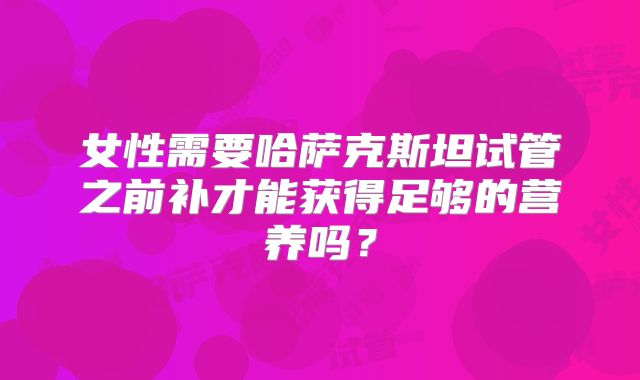 女性需要哈萨克斯坦试管之前补才能获得足够的营养吗？