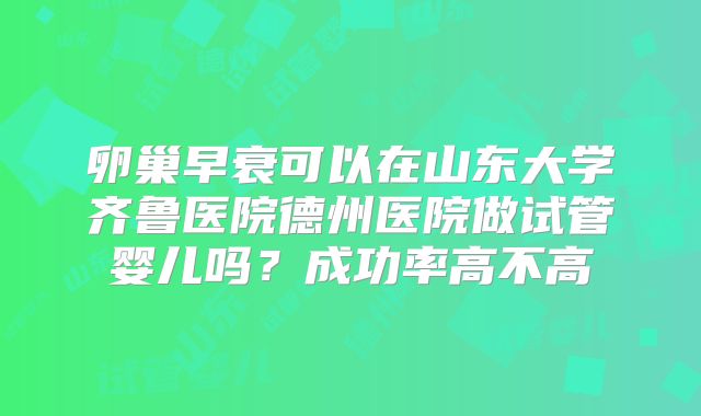 卵巢早衰可以在山东大学齐鲁医院德州医院做试管婴儿吗？成功率高不高