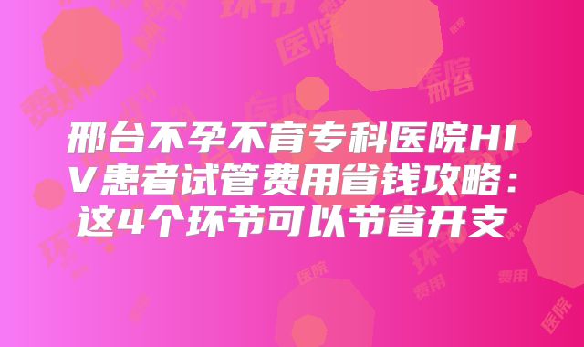 邢台不孕不育专科医院HIV患者试管费用省钱攻略：这4个环节可以节省开支