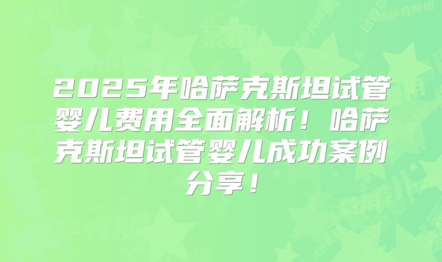 2025年哈萨克斯坦试管婴儿费用全面解析！哈萨克斯坦试管婴儿成功案例分享！