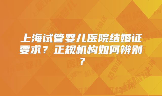 上海试管婴儿医院结婚证要求？正规机构如何辨别？