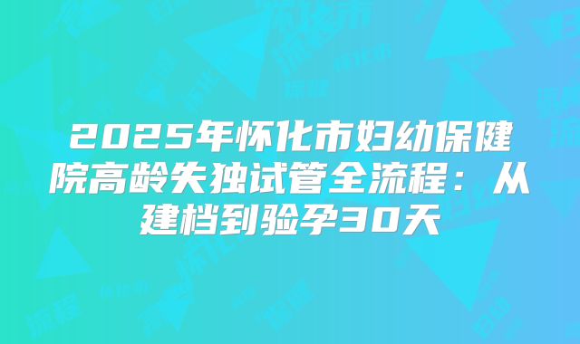 2025年怀化市妇幼保健院高龄失独试管全流程：从建档到验孕30天