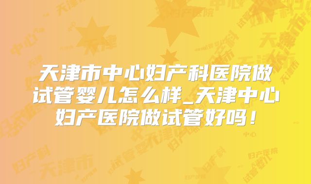 天津市中心妇产科医院做试管婴儿怎么样_天津中心妇产医院做试管好吗！