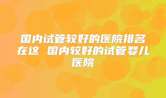 国内试管较好的医院排名在这 国内较好的试管婴儿医院