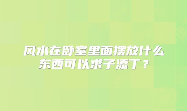 风水在卧室里面摆放什么东西可以求子添丁?