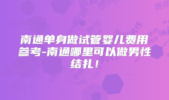 南通单身做试管婴儿费用参考-南通哪里可以做男性结扎！