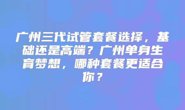 广州三代试管套餐选择,基础还是高端?广州单身生育梦想,哪种套餐更适合你?