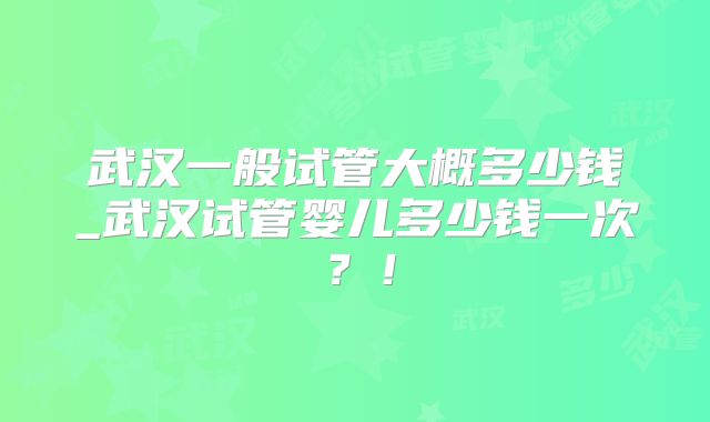 武汉一般试管大概多少钱_武汉试管婴儿多少钱一次?!