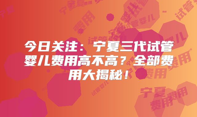 今日关注：宁夏三代试管婴儿费用高不高？全部费用大揭秘！