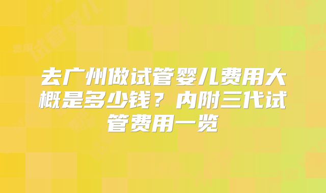 去广州做试管婴儿费用大概是多少钱？内附三代试管费用一览