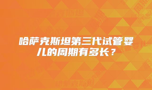 哈萨克斯坦第三代试管婴儿的周期有多长?