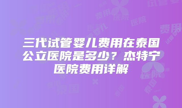 三代试管婴儿费用在泰国公立医院是多少?杰特宁医院费用详解