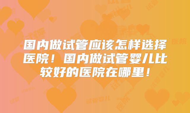 国内做试管应该怎样选择医院!国内做试管婴儿比较好的医院在哪里!