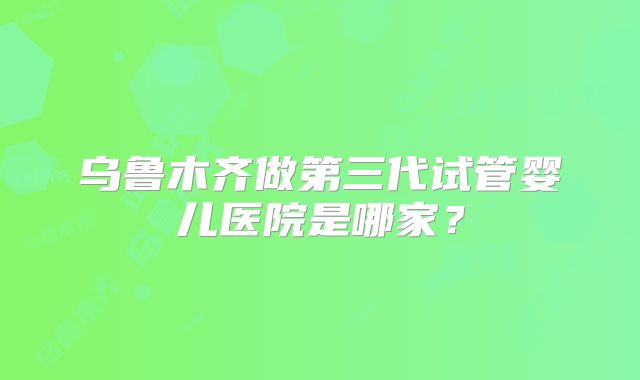 乌鲁木齐做第三代试管婴儿医院是哪家?