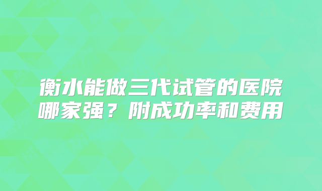 衡水能做三代试管的医院哪家强？附成功率和费用