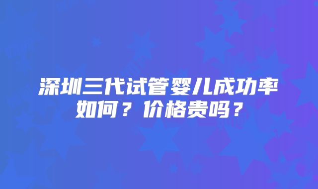 深圳三代试管婴儿成功率如何？价格贵吗？