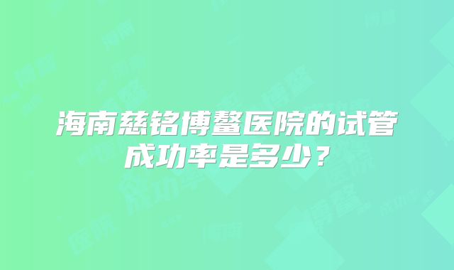 海南慈铭博鳌医院的试管成功率是多少？