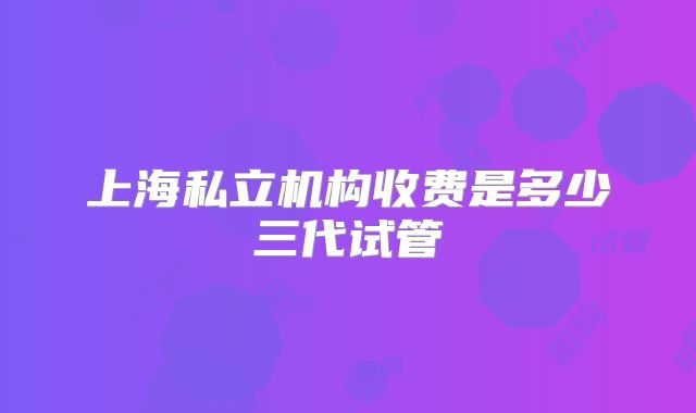 上海私立机构收费是多少三代试管