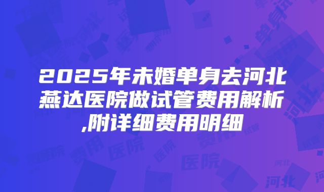 2025年未婚单身去河北燕达医院做试管费用解析,附详细费用明细