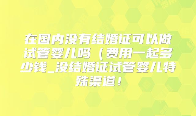 在国内没有结婚证可以做试管婴儿吗(费用一起多少钱_没结婚证试管婴儿特殊渠道!