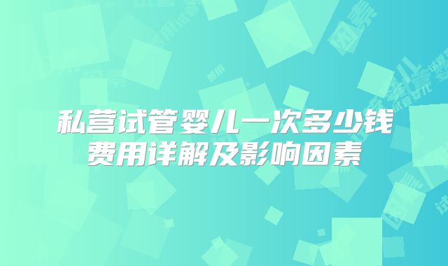 私营试管婴儿一次多少钱费用详解及影响因素