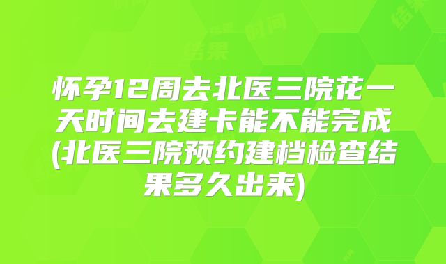 怀孕12周去北医三院花一天时间去建卡能不能完成(北医三院预约建档检查结果多久出来)