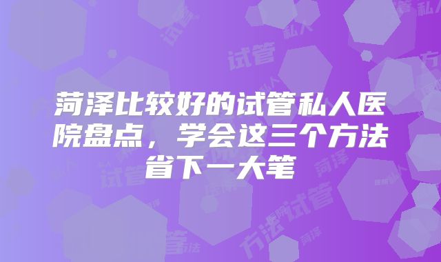 菏泽比较好的试管私人医院盘点,学会这三个方法省下一大笔